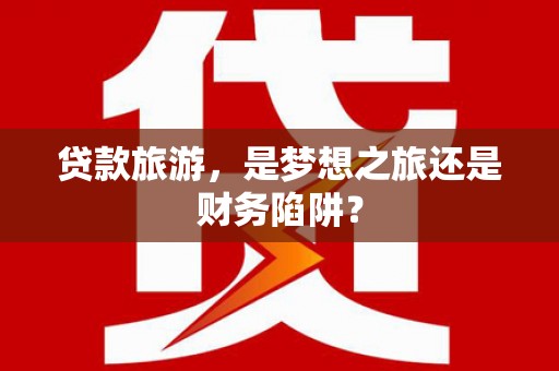 凤台贷款旅游，是梦想之旅还是财务陷阱？