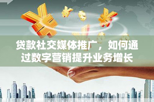 凤台贷款社交媒体推广，如何通过数字营销提升业务增长